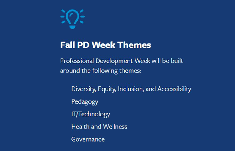fall pd week themes: profesional development week will be built around the following themes: diversity, equity, inclusion, nd accessibility, pedagogy, it/technology, health and wellness, governance